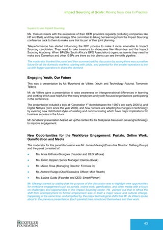 Impact Sourcing at Scale: Moving from Idea to Practice
43
buyers to use Impact Sourcing.
Ms. Yoakum meets with the executives of their OEM providers regularly (including companies like
HP and Dell), and they talk strategy. She committed to taking her learnings from the Impact Sourcing
conference back to them to make sure that its part of their joint planning.
Teleperformance has started influencing the RFP process to make it more amenable to Impact
Sourcing candidates. They need to take investors to showcases like Harambee and the Impact
Sourcing Academy. When BPeSA (South Africa’s BPO Association) organizes events they need to
make sure Careerbox and other ISSPs are there so that clients can see the skills pipeline.
The moderator thanked the panel and then summarized the discussion by saying there was a positive
future for all the domestic markets, starting with pilots, and potential for the smaller operators to link
up with bigger operators to share the demand.
Engaging Youth, Our Future
This was a presentation by Mr. Raymond de Villiers (Youth and Technology Futurist: Tomorrow
Today).
Mr. de Villiers gave a presentation to raise awareness on intergenerational differences in learning
and working which was helpful for the many employers and youth-focused organizations participating
in the conference.
The presentation included a look at “Generation Y” (born between the 1980’s and early 2000’s), and
Digital Natives (born since the year 2000), and how humans are adapting to changes in technology
by evolving new distributed styles of relating and communicating which have major implications for
business success in the future.
Mr. de Villiers’presentation helped set up the context for the final panel discussion on using technology
to improve engagement.
New Opportunities for the Workforce Engagement: Portals, Online Work,
Gamification and Media
The moderator for this panel discussion was Mr. James Mwangi (Executive Director: Dalberg Group)
and the panel consisted of:
●	 Ms. Anne Githuku-Shongwe (Founder and CEO: Afroes)
●	 Ms. Katrin Hippler (Senior Manager: Elance-oDesk)
●	 Mr. Marco Rosa (Managing Director: Formula D)
●	 Mr. Andrew Rudge (Chief Executive Officer: Mixit Reach)
●	 Ms. Louise Guido (Founder and CEO: SmartWoman)
Mr. Mwangi started by stating that the purpose of the discussion was to highlight new opportunities
for workforce engagement such as portals, online work, gamification, and other media with a focus
on challenges and opportunities in the Impact Sourcing sector. He pointed out that in Africa the
shift from unemployment to formal employment was in itself a major social and cultural change,
happening at the same time, and amplified by, the major technological shifts that Mr. de Villiers spoke
about in the previous presentation. Each panelist then introduced themselves and their work.
 