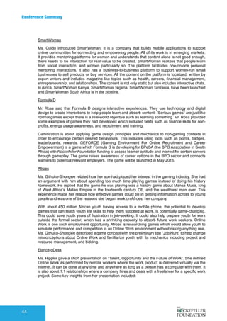 Conference Summary
44
SmartWoman
Ms. Guido introduced SmartWoman. It is a company that builds mobile applications to support
online communities for connecting and empowering people. All of its work is in emerging markets.
It provides mentoring platforms for women and understands that content alone is not good enough,
there needs to be interaction for real value to be created. SmartWoman realizes that people learn
from social interaction, and women particularly so. The platform facilitates one-on-one personal
mentoring interactions. It also has a business-to-business platform to support women-run small
businesses to sell products or buy services. All the content on the platform is localized, written by
expert writers and includes magazine-like topics such as health, careers, financial management,
entrepreneurship, and relationships. The content is not only static but also includes interactive chats.
In Africa, SmartWoman Kenya, SmartWoman Nigeria, SmartWoman Tanzania, have been launched
and SmartWoman South Africa is in the pipeline. 	
Formula D
Mr. Rosa said that Formula D designs interactive experiences. They use technology and digital
design to create interactions to help people learn and absorb content. “Serious games” are just like
normal games except there is a real-world objective such as learning something. Mr. Rosa provided
some examples of games they had developed which included fields such as finance skills for non-
profits, energy usage awareness, and recruitment and training.
Gamification is about applying game design principles and mechanics to non-gaming contexts in
order to encourage certain desired behaviours. This includes using tools such as points, badges,
leaderboards, rewards. GEFORCE (Gaming Environment For Online Recruitment and Career
Empowerment) is a game which Formula D is developing for BPeSA (the BPO Association in South
Africa) with Rockefeller Foundation funding to assess learner aptitude and interest for certain careers
through gameplay. The game raises awareness of career options in the BPO sector and connects
learners to potential relevant employers. The game will be launched in May 2015.
Afroes
Ms. Githuku-Shongwe related how her son had piqued her interest in the gaming industry. She had
an argument with him about spending too much time playing games instead of doing his history
homework. He replied that the game he was playing was a history game about Mansa Musa, king
of West Africa’s Malian Empire in the fourteenth century CE, and the wealthiest man ever. This
experience made her realize how effective games could be in getting information across to young
people and was one of the reasons she began work on Afroes, her company.
With about 450 million African youth having access to a mobile phone, the potential to develop
games that can teach youth life skills to help them succeed at work, is potentially game-changing.
This could save youth years of frustration in job-seeking. It could also help prepare youth for work
outside the formal sector, which has a shrinking capacity to absorb future work seekers. Online
Work is one such employment opportunity. Afroes is researching games which would allow youth to
simulate performance and competition in an Online Work environment without risking anything real.
Ms. Githuku-Shongwe described a game concept with the preliminary title “Job Hunt” to help change
misconceptions about Online Work and familiarize youth with its mechanics including project and
resource management, and bidding.
Elance-oDesk
Ms. Hippler gave a short presentation on “Talent, Opportunity and the Future of Work”. She defined
Online Work as performed by remote workers where the work product is delivered virtually via the
internet. It can be done at any time and anywhere as long as a person has a computer with them. It
is also about 1:1 relationships where a company hires and deals with a freelancer for a specific work
project. Some key insights from her presentation included:
 