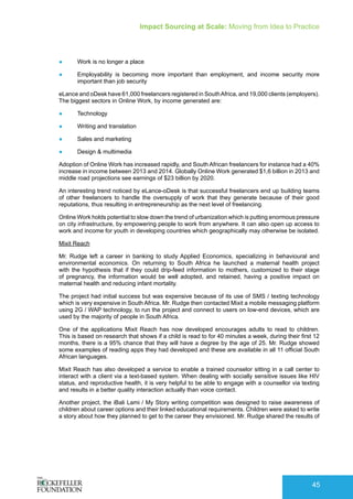 Impact Sourcing at Scale: Moving from Idea to Practice
45
●	 Work is no longer a place
●	 Employability is becoming more important than employment, and income security more
important than job security
eLance and oDesk have 61,000 freelancers registered in SouthAfrica, and 19,000 clients (employers).
The biggest sectors in Online Work, by income generated are:
●	 Technology
●	 Writing and translation
●	 Sales and marketing
●	 Design & multimedia
Adoption of Online Work has increased rapidly, and South African freelancers for instance had a 40%
increase in income between 2013 and 2014. Globally Online Work generated $1,6 billion in 2013 and
middle road projections see earnings of $23 billion by 2020.
An interesting trend noticed by eLance-oDesk is that successful freelancers end up building teams
of other freelancers to handle the oversupply of work that they generate because of their good
reputations, thus resulting in entrepreneurship as the next level of freelancing.
Online Work holds potential to slow down the trend of urbanization which is putting enormous pressure
on city infrastructure, by empowering people to work from anywhere. It can also open up access to
work and income for youth in developing countries which geographically may otherwise be isolated.
Mixit Reach
Mr. Rudge left a career in banking to study Applied Economics, specializing in behavioural and
environmental economics. On returning to South Africa he launched a maternal health project
with the hypothesis that if they could drip-feed information to mothers, customized to their stage
of pregnancy, the information would be well adopted, and retained, having a positive impact on
maternal health and reducing infant mortality.
The project had initial success but was expensive because of its use of SMS / texting technology
which is very expensive in South Africa. Mr. Rudge then contacted Mixit a mobile messaging platform
using 2G / WAP technology, to run the project and connect to users on low-end devices, which are
used by the majority of people in South Africa.
One of the applications Mixit Reach has now developed encourages adults to read to children.
This is based on research that shows if a child is read to for 40 minutes a week, during their first 12
months, there is a 95% chance that they will have a degree by the age of 25. Mr. Rudge showed
some examples of reading apps they had developed and these are available in all 11 official South
African languages.
Mixit Reach has also developed a service to enable a trained counselor sitting in a call center to
interact with a client via a text-based system. When dealing with socially sensitive issues like HIV
status, and reproductive health, it is very helpful to be able to engage with a counsellor via texting
and results in a better quality interaction actually than voice contact.
Another project, the iBali Lami / My Story writing competition was designed to raise awareness of
children about career options and their linked educational requirements. Children were asked to write
a story about how they planned to get to the career they envisioned. Mr. Rudge shared the results of
 