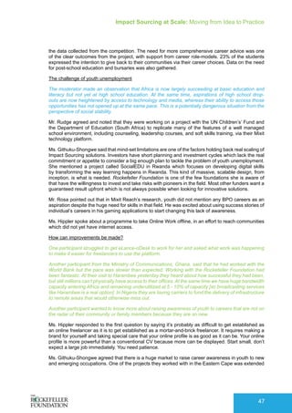 Impact Sourcing at Scale: Moving from Idea to Practice
47
the data collected from the competition. The need for more comprehensive career advice was one
of the clear outcomes from the project, with support from career role-models. 23% of the students
expressed the intention to give back to their communities via their career choices. Data on the need
for post-school education and bursaries was also gathered.
The challenge of youth unemployment
The moderator made an observation that Africa is now largely succeeding at basic education and
literacy but not yet at high school education. At the same time, aspirations of high school drop-
outs are now heightened by access to technology and media, whereas their ability to access those
opportunities has not opened up at the same pace. This is a potentially dangerous situation from the
perspective of social stability.
Mr. Rudge agreed and noted that they were working on a project with the UN Children’s’ Fund and
the Department of Education (South Africa) to replicate many of the features of a well managed
school environment, including counseling, leadership courses, and soft skills training, via their Mixit
technology platform.
Ms. Githuku-Shongwe said that mind-set limitations are one of the factors holding back real scaling of
Impact Sourcing solutions. Investors have short planning and investment cycles which lack the real
commitment or appetite to consider a big enough plan to tackle the problem of youth unemployment.
She mentioned a project called SocialEDU in Rwanda which focuses on developing digital skills
by transforming the way learning happens in Rwanda. This kind of massive, scalable design, from
inception, is what is needed. Rockefeller Foundation is one of the few foundations she is aware of
that have the willingness to invest and take risks with pioneers in the field. Most other funders want a
guaranteed result upfront which is not always possible when looking for innovative solutions.
Mr. Rosa pointed out that in Mixit Reach’s research, youth did not mention any BPO careers as an
aspiration despite the huge need for skills in that field. He was excited about using success stories of
individual’s careers in his gaming applications to start changing this lack of awareness.
Ms. Hippler spoke about a programme to take Online Work offline, in an effort to reach communities
which did not yet have internet access.
How can improvements be made?
One participant struggled to get eLance-oDesk to work for her and asked what work was happening
to make it easier for freelancers to use the platform.
Another participant from the Ministry of Communications, Ghana, said that he had worked with the
World Bank but the pace was slower than expected. Working with the Rockefeller Foundation had
been fantastic. At their visit to Harambee yesterday they heard about how successful they had been,
but still millions can’t physically have access to their offices. At the same time we have huge bandwidth
capacity entering Africa and remaining underutilized at 5 - 10% of capacity [so broadcasting services
like Harambee is a real option]. In Nigeria they are taxing carriers to fund the delivery of infrastructure
to remote areas that would otherwise miss out.
Another participant wanted to know more about raising awareness of youth to careers that are not on
the radar of their community or family members because they are so new.
Ms. Hippler responded to the first question by saying it’s probably as difficult to get established as
an online freelancer as it is to get established as a mortar-and-brick freelancer. It requires making a
brand for yourself and taking special care that your online profile is as good as it can be. Your online
profile is more powerful than a conventional CV because more can be displayed. Start small, don’t
expect a large job immediately. You need patience.
Ms. Githuku-Shongwe agreed that there is a huge market to raise career awareness in youth to new
and emerging occupations. One of the projects they worked with in the Eastern Cape was extended
 
