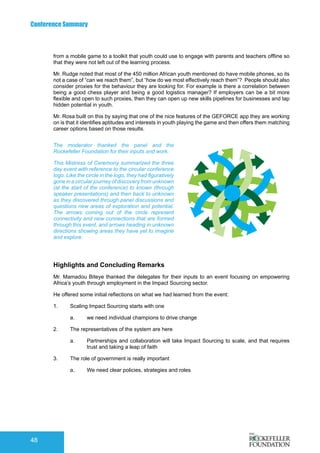 Conference Summary
48
from a mobile game to a toolkit that youth could use to engage with parents and teachers offline so
that they were not left out of the learning process.
Mr. Rudge noted that most of the 450 million African youth mentioned do have mobile phones, so its
not a case of “can we reach them”, but “how do we most effectively reach them”? People should also
consider proxies for the behaviour they are looking for. For example is there a correlation between
being a good chess player and being a good logistics manager? If employers can be a bit more
flexible and open to such proxies, then they can open up new skills pipelines for businesses and tap
hidden potential in youth.
Mr. Rosa built on this by saying that one of the nice features of the GEFORCE app they are working
on is that it identifies aptitudes and interests in youth playing the game and then offers them matching
career options based on those results.
Highlights and Concluding Remarks
Mr. Mamadou Biteye thanked the delegates for their inputs to an event focusing on empowering
Africa’s youth through employment in the Impact Sourcing sector.
He offered some initial reflections on what we had learned from the event:
1.	 Scaling Impact Sourcing starts with one
a.	 we need individual champions to drive change
2.	 The representatives of the system are here
a.	 Partnerships and collaboration will take Impact Sourcing to scale, and that requires
trust and taking a leap of faith
3.	 The role of government is really important
a.	 We need clear policies, strategies and roles
The moderator thanked the panel and the
Rockefeller Foundation for their inputs and work.
This Mistress of Ceremony summarized the three
day event with reference to the circular conference
logo. Like the circle in the logo, they had figuratively
gone in a circular journey of discovery from unknown
(at the start of the conference) to known (through
speaker presentations) and then back to unknown
as they discovered through panel discussions and
questions new areas of exploration and potential.
The arrows coming out of the circle represent
connectivity and new connections that are formed
through this event, and arrows heading in unknown
directions showing areas they have yet to imagine
and explore.
 
