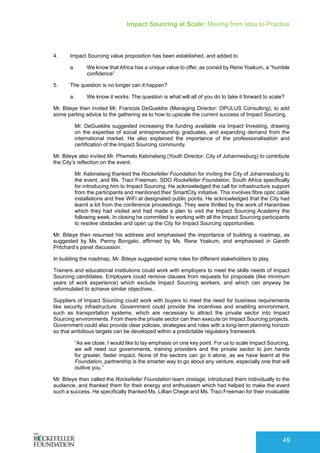 Impact Sourcing at Scale: Moving from Idea to Practice
49
4.	 Impact Sourcing value proposition has been established, and added to
a.	 We know that Africa has a unique value to offer, as coined by Rene Yoakum, a “humble
confidence”
5.	 The question is no longer can it happen?
a.	 We know it works. The question is what will all of you do to take it forward to scale?
Mr. Biteye then invited Mr. Francois DeGueldre (Managing Director: OPULUS Consulting), to add
some parting advice to the gathering as to how to upscale the current success of Impact Sourcing.
Mr. DeGueldre suggested increasing the funding available via Impact Investing, drawing
on the expertise of social entrepreneurship graduates, and expanding demand from the
international market. He also explained the importance of the professionalisation and
certification of the Impact Sourcing community.
Mr. Biteye also invited Mr. Phemelo Kebinelang (Youth Director: City of Johannesburg) to contribute
the City’s reflection on the event.
Mr. Kebinelang thanked the Rockefeller Foundation for inviting the City of Johannesburg to
the event, and Ms. Traci Freeman, SDO Rockefeller Foundation, South Africa specifically
for introducing him to Impact Sourcing. He acknowledged the call for infrastructure support
from the participants and mentioned their SmartCity initiative. This involves fibre optic cable
installations and free WiFi at designated public points. He acknowledged that the City had
learnt a lot from the conference proceedings. They were thrilled by the work of Harambee
which they had visited and had made a plan to visit the Impact Sourcing Academy the
following week. In closing he committed to working with all the Impact Sourcing participants
to resolve obstacles and open up the City for Impact Sourcing opportunities.
Mr. Biteye then resumed his address and emphasised the importance of building a roadmap, as
suggested by Ms. Penny Bongato, affirmed by Ms. Rene Yoakum, and emphasised in Gareth
Pritchard’s panel discussion.
In building the roadmap, Mr. Biteye suggested some roles for different stakeholders to play.
Trainers and educational institutions could work with employers to meet the skills needs of Impact
Sourcing candidates. Employers could remove clauses from requests for proposals (like minimum
years of work experience) which exclude Impact Sourcing workers, and which can anyway be
reformulated to achieve similar objectives..
Suppliers of Impact Sourcing could work with buyers to meet the need for business requirements
like security infrastructure. Government could provide the incentives and enabling environment,
such as transportation systems, which are necessary to attract the private sector into Impact
Sourcing environments. From there the private sector can then execute on Impact Sourcing projects.
Government could also provide clear policies, strategies and roles with a long-term planning horizon
so that ambitious targets can be developed within a predictable regulatory framework.
“As we close, I would like to lay emphasis on one key point. For us to scale Impact Sourcing,
we will need our governments, training providers and the private sector to join hands
for greater, faster impact. None of the sectors can go it alone, as we have learnt at the
Foundation, partnership is the smarter way to go about any venture, especially one that will
outlive you.”
Mr. Biteye then called the Rockefeller Foundation team onstage, introduced them individually to the
audience, and thanked them for their energy and enthusiasm which had helped to make the event
such a success. He specifically thanked Ms. Lillian Chege and Ms. Traci Freeman for their invaluable
 