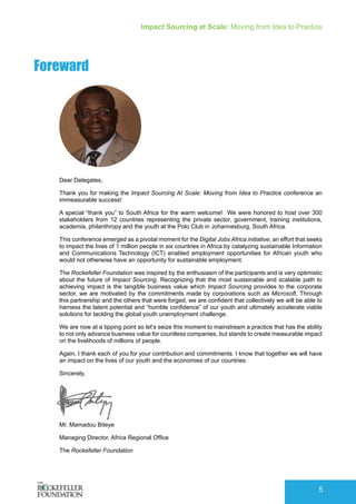 Impact Sourcing at Scale: Moving from Idea to Practice
5
Foreward
Dear Delegates,
Thank you for making the Impact Sourcing At Scale: Moving from Idea to Practice conference an
immeasurable success!
A special “thank you” to South Africa for the warm welcome! We were honored to host over 300
stakeholders from 12 countries representing the private sector, government, training institutions,
academia, philanthropy and the youth at the Polo Club in Johannesburg, South Africa.
This conference emerged as a pivotal moment for the Digital Jobs Africa initiative, an effort that seeks
to impact the lives of 1 million people in six countries in Africa by catalyzing sustainable Information
and Communications Technology (ICT) enabled employment opportunities for African youth who
would not otherwise have an opportunity for sustainable employment.
The Rockefeller Foundation was inspired by the enthusiasm of the participants and is very optimistic
about the future of Impact Sourcing. Recognizing that the most sustainable and scalable path to
achieving impact is the tangible business value which Impact Sourcing provides to the corporate
sector, we are motivated by the commitments made by corporations such as Microsoft. Through
this partnership and the others that were forged, we are confident that collectively we will be able to
harness the latent potential and “humble confidence” of our youth and ultimately accelerate viable
solutions for tackling the global youth unemployment challenge.
We are now at a tipping point so let’s seize this moment to mainstream a practice that has the ability
to not only advance business value for countless companies, but stands to create measurable impact
on the livelihoods of millions of people.
Again, I thank each of you for your contribution and commitments. I know that together we will have
an impact on the lives of our youth and the economies of our countries.
Sincerely,
Mr. Mamadou Biteye
Managing Director, Africa Regional Office
The Rockefeller Foundation
 