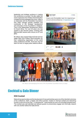 Conference Summary
50
leadership and strategic guidance in making
this conference a success. He also called the
event organizers from Potters Hand Activation
onstage and acknowledged their work. Lillian is
an Associate with the Rockefeller Foundation
who helps manage grantee portfolios and
contributes to the strategic development
and execution of the Foundation’s initiatives.
Traci is the Stakeholder Development Officer
for South Africa. For over 20 years she has
worked in the services sector, covering both
B2B and B2C sectors with a focus on ICT and
BPO.
Mr. Biteye also praised Katja Schmidt and her
stellar team from Potters Hand Activation for
their outstanding organization of this world
class conference and Ms. Thuli Zulu and her
team for their on target public relations efforts.
Mr. Biteye acknowledging the work of the Rockefeller Foundation team on stage
Cocktail & Gala Dinner
EOH Cocktail
Networking opportunities and the development of new partnerships were one of the intended outcomes
of the conference. EOH, a Digital Jobs Africa grantee, hosted an informal cocktail and networking
function at the end of the Day 1. A saxophonist - instrumental duo and a DJ provided entertainment.
The cocktail was well attended and allowed guests to productively engage and informally network
with one another before the Gala Dinner.
 