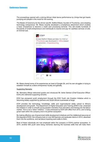 Conference Summary
52
The proceedings opened with a stirring African tribal dance performance by Umoja that got hearts
pumping and people in the mood for the evening.
The Master of Ceremony for the dinner was Mr. Stafford Masie, founder of ThumbzUp, and a leading
technology entrepreneur. Mr. Masie recently developed a smartphone attachment which enables
a basic smartphone to become a credit card processing terminal. This will enable hundreds of
thousands of small entrepreneurs and individuals to receive and pay for cashless services on-site,
at minimal cost.
Mr. Masie shared some of his experiences as head of Google SA, and his own struggles in trying to
establish himself as a black entrepreneur locally and globally.
Supporting Remarks
Mr. Mamadou Biteye welcomed guests and introduced Mr. Asher Bohbot (Chief Executive Officer:
EOH) who delivered supporting remarks.
EOH has pioneered youth employment through the EOH Youth Job Creation Initiative which is
becoming widely supported by partners and South African businesses at large.
EOH provides the technology, knowledge, skills and organizational ability critical to Africa’s
development and growth. The Department of Higher Education and Training (DHET) has endorsed
the initiative in order to smooth young people’s transition from education and training into the labour
market. This is not a ‘token’ initiative – it was embraced by EOH with effect from 2012, and is being
grown both within the company and in its partner ecosystem.
By making effective use of government skills development initiatives and the intellectual resources at
the disposal of EOH, the company took on over 600 learners and graduate interns in 2012, absorbed
them into the workforce, and set about imparting work skills to them.
Most of these individuals are now employed within the company or EOH’s partner ecosystem. In
2014, another 600 youth were being mentored, learning the business skills that will make them
 