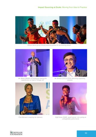 Impact Sourcing at Scale: Moving from Idea to Practice
53
African dance group Umoja preparing guests for the evening ahead
Mr. Masie (Master of Ceremony) sharing his
experiences as head of Google SA
Mr. Bohbot (CEO of EOH) delivering supporting
remarks
Poet McLean’s inspiring her listeners Eight times SAMA award winner, Lira, giving an
unforgettable performance
 