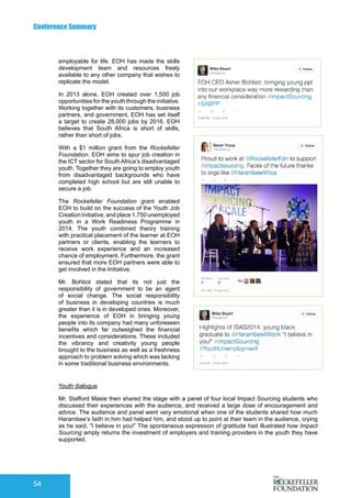 Conference Summary
54
employable for life. EOH has made the skills
development team and resources freely
available to any other company that wishes to
replicate the model.
In 2013 alone, EOH created over 1,500 job
opportunities for the youth through the initiative.
Working together with its customers, business
partners, and government, EOH has set itself
a target to create 28,000 jobs by 2016. EOH
believes that South Africa is short of skills,
rather than short of jobs.
With a $1 million grant from the Rockefeller
Foundation, EOH aims to spur job creation in
the ICT sector for South Africa’s disadvantaged
youth. Together they are going to employ youth
from disadvantaged backgrounds who have
completed high school but are still unable to
secure a job.
The Rockefeller Foundation grant enabled
EOH to build on the success of the Youth Job
Creation Initiative, and place 1,750 unemployed
youth in a Work Readiness Programme in
2014. The youth combined theory training
with practical placement of the learner at EOH
partners or clients, enabling the learners to
receive work experience and an increased
chance of employment. Furthermore, the grant
ensured that more EOH partners were able to
get involved in the Initiative.
Mr. Bohbot stated that its not just the
responsibility of government to be an agent
of social change. The social responsibility
of business in developing countries is much
greater than it is in developed ones. Moreover,
the experience of EOH in bringing young
people into its company had many unforeseen
benefits which far outweighed the financial
incentives and considerations. These included
the vibrancy and creativity young people
brought to the business as well as a freshness
approach to problem solving which was lacking
in some traditional business environments.
Youth dialogue
Mr. Stafford Masie then shared the stage with a panel of four local Impact Sourcing students who
discussed their experiences with the audience, and received a large dose of encouragement and
advice. The audience and panel went very emotional when one of the students shared how much
Harambee’s faith in him had helped him, and stood up to point at their team in the audience, crying
as he said, “I believe in you!” The spontaneous expression of gratitude had illustrated how Impact
Sourcing amply returns the investment of employers and training providers in the youth they have
supported.
 