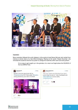 Impact Sourcing at Scale: Moving from Idea to Practice
55
Inspiration
More inspiration followed the youth dialogue, at the words of poet Naima McLean who recited from
memory a lyrical vision of a new Africa emerging. Playing on the words “Impact Sourcing”, she
reminded the audience that the true power to change the world lies within each and every person:
It’s so easy to get caught up in the grandeur of a vision we forget where the SOURCE of
the true IMPACT lies.
Mr. Massie (Master of Ceremony) asking the Youth Dialogue about their experiences
 