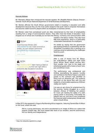 Impact Sourcing at Scale: Moving from Idea to Practice
57
Keynote Address
Mr. Mamadou Biteye then introduced the keynote speaker, Mr. Mojalefa Mohoto (Deputy Director-
General: South African National Department of Small Business Development).
Mr. Mohoto affirmed the South African government’s belief in investing in education and skills
development because they are the most useful weapons that youth need to empower themselves
and become viable economic players either as employees or business owners.
Mr. Mohoto noted that unemployed youth are often characterized by their lack of employability
resulting from a range of socio-economic factors. They often have low levels of education, have
dropped out of school and invariably do not have the literacy, numeracy and communication skills
Entertainment
After a vote of thanks from Mr. Biteye,
the multi-platinum selling and eight times
South African Music Award winning Afro-
Soul vocalist, Lira, took to the stage and
entertained guests with a fusion of soul, funk,
jazz and African music.
The performance was professional and
thrilling, exemplifying the passion, humility
and confidence that Rene Yoakum and other
guests to the continent had identified as
being such an attractive pull. The audience
was soon on the dance floor with Lira and
treated to a memorable experience of African
vitality and rhythm
Lira was an apt choice for entertainment for
the evening, having struggled as a youth
between choices of following her passion
for music yet needing the safety of a well-
paying career in accounting. Fortunately her
passion won out, and she is now considered
the foremost adult contemporary female solo
artist in South Africa.
1
https://en.wikipedia.org/wiki/Lira_singer
needed in the labour market. They also have
little work experience, which is a particularly
undesirable characteristic for employers.
He ended by saying that the government
was looking forward to a partnership with the
Rockefeller Foundation and in working out a
roadmap aimed at addressing the challenges
faced by youth.
In May 2012 she appeared in Vogue’s Re-Branding Africa magazine , featuring General Ban Ki-Moon
on the cover, where she said:
We’re a young democracy, and we’re accustomed to an image of Africa as a place that
expects outside help. We must instead take stock of our situation, become autonomous,
find our identity and independence.1
 
