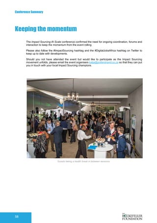 Conference Summary
58
Guests taking a health break in between sessions
The Impact Sourcing At Scale conference confirmed the need for ongoing coordination, forums and
interaction to keep the momentum from the event rolling.
Please also follow the #ImpactSourcing hashtag and the #DigitalJobsAfrica hashtag on Twitter to
keep up to date with developments.
Should you not have attended the event but would like to participate as the Impact Sourcing
movement unfolds, please email the event organisers katja@pottershand.co.za so that they can put
you in touch with your local Impact Sourcing champions.
Keeping the momentum
 