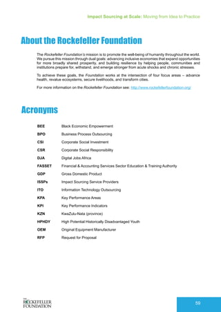 Impact Sourcing at Scale: Moving from Idea to Practice
59
About the Rockefeller Foundation
The Rockefeller Foundation’s mission is to promote the well-being of humanity throughout the world.
We pursue this mission through dual goals: advancing inclusive economies that expand opportunities
for more broadly shared prosperity, and building resilience by helping people, communities and
institutions prepare for, withstand, and emerge stronger from acute shocks and chronic stresses.
To achieve these goals, the Foundation works at the intersection of four focus areas – advance
health, revalue ecosystems, secure livelihoods, and transform cities.
For more information on the Rockefeller Foundation see: http://www.rockefellerfoundation.org/
Acronyms
BEE		Black Economic Empowerment
BPO 		Business Process Outsourcing
CSI		 Corporate Social Investment
CSR		 Corporate Social Responsibility
DJA 		 Digital Jobs Africa
FASSET	 Financial & Accounting Services Sector Education & Training Authority
GDP		 Gross Domestic Product
ISSPs		 Impact Sourcing Service Providers
ITO 		 Information Technology Outsourcing
KPA		 Key Performance Areas
KPI		 Key Performance Indicators
KZN		 KwaZulu-Nata (province)
HPHDY 	 High Potential Historically Disadvantaged Youth
OEM		Original Equipment Manufacturer
RFP		Request for Proposal
 