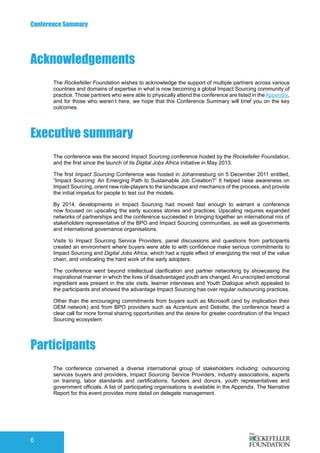 Conference Summary
6
Executive summary
The conference was the second Impact Sourcing conference hosted by the Rockefeller Foundation,
and the first since the launch of its Digital Jobs Africa initiative in May 2013.
The first Impact Sourcing Conference was hosted in Johannesburg on 5 December 2011 entitled,
“Impact Sourcing: An Emerging Path to Sustainable Job Creation?” It helped raise awareness on
Impact Sourcing, orient new role-players to the landscape and mechanics of the process, and provide
the initial impetus for people to test out the models.
By 2014, developments in Impact Sourcing had moved fast enough to warrant a conference
now focused on upscaling the early success stories and practices. Upscaling requires expanded
networks of partnerships and the conference succeeded in bringing together an international mix of
stakeholders representative of the BPO and Impact Sourcing communities, as well as governments
and international governance organisations.
Visits to Impact Sourcing Service Providers, panel discussions and questions from participants
created an environment where buyers were able to with confidence make serious commitments to
Impact Sourcing and Digital Jobs Africa, which had a ripple effect of energizing the rest of the value
chain, and vindicating the hard work of the early adopters.
The conference went beyond intellectual clarification and partner networking by showcasing the
inspirational manner in which the lives of disadvantaged youth are changed. An unscripted emotional
ingredient was present in the site visits, learner interviews and Youth Dialogue which appealed to
the participants and showed the advantage Impact Sourcing has over regular outsourcing practices.
Other than the encouraging commitments from buyers such as Microsoft (and by implication their
OEM network) and from BPO providers such as Accenture and Deloitte, the conference heard a
clear call for more formal sharing opportunities and the desire for greater coordination of the Impact
Sourcing ecosystem.
Acknowledgements
Participants
The Rockefeller Foundation wishes to acknowledge the support of multiple partners across various
countries and domains of expertise in what is now becoming a global Impact Sourcing community of
practice. Those partners who were able to physically attend the conference are listed in the Appendix,
and for those who weren’t here, we hope that this Conference Summary will brief you on the key
outcomes.
The conference convened a diverse international group of stakeholders including: outsourcing
services buyers and providers, Impact Sourcing Service Providers, industry associations, experts
on training, labor standards and certifications, funders and donors, youth representatives and
government officials. A list of participating organisations is available in the Appendix. The Narrative
Report for this event provides more detail on delegate management.
 