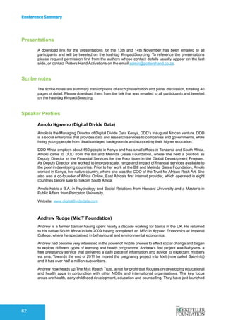 Conference Summary
62
Presentations
A download link for the presentations for the 13th and 14th November has been emailed to all
participants and will be tweeted on the hashtag #ImpactSourcing. To reference the presentations
please request permission first from the authors whose contact details usually appear on the last
slide, or contact Potters Hand Activations on the email admin@pottershand.co.za.
Scribe notes
The scribe notes are summary transcriptions of each presentation and panel discussion, totalling 40
pages of detail. Please download them from the link that was emailed to all participants and tweeted
on the hashtag #ImpactSourcing.
Speaker Profiles
Amolo Ngweno (Digital Divide Data)
Amolo is the Managing Director of Digital Divide Data Kenya, DDD’s inaugural African venture. DDD
is a social enterprise that provides data and research services to companies and governments, while
hiring young people from disadvantaged backgrounds and supporting their higher education.
DDD Africa employs about 450 people in Kenya and has small offices in Tanzania and South Africa.
Amolo came to DDD from the Bill and Melinda Gates Foundation, where she held a position as
Deputy Director in the Financial Services for the Poor team in the Global Development Program.
As Deputy Director she worked to improve scale, range and impact of financial services available to
the poor in developing countries. Prior to her work at the Bill and Melinda Gates Foundation, Amolo
worked in Kenya, her native country, where she was the COO of the Trust for African Rock Art. She
also was a co-founder of Africa Online, East Africa’s first internet provider, which operated in eight
countries before sale to Telkom South Africa.
Amolo holds a B.A. in Psychology and Social Relations from Harvard University and a Master’s in
Public Affairs from Princeton University.
Website: www.digitaldividedata.com
Andrew Rudge (MixIT Foundation)
Andrew is a former banker having spent nearly a decade working for banks in the UK. He returned
to his native South Africa in late 2009 having completed an MSc in Applied Economics at Imperial
College, where he specialised in behavioural and environmental economics.
Andrew had become very interested in the power of mobile phones to effect social change and began
to explore different types of learning and health programme. Andrew’s first project was Babysms, a
free pregnancy service that delivered a daily piece of information and advice to expectant mothers
via sms. Towards the end of 2011 he moved the pregnancy project into Mxit (now called Babyinfo)
and it has over half a million subscribers.
Andrew now heads up The Mxit Reach Trust, a not for profit that focuses on developing educational
and health apps in conjunction with other NGOs and international organisations. The key focus
areas are health, early childhood development, education and counselling. They have just launched
 