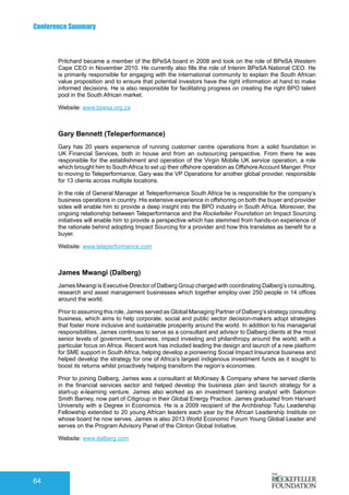 Conference Summary
64
Pritchard became a member of the BPeSA board in 2008 and took on the role of BPeSA Western
Cape CEO in November 2010. He currently also fills the role of Interim BPeSA National CEO. He
is primarily responsible for engaging with the international community to explain the South African
value proposition and to ensure that potential investors have the right information at hand to make
informed decisions. He is also responsible for facilitating progress on creating the right BPO talent
pool in the South African market.
Website: www.bpesa.org.za
Gary Bennett (Teleperformance)
Gary has 20 years experience of running customer centre operations from a solid foundation in
UK Financial Services, both in house and from an outsourcing perspective. From there he was
responsible for the establishment and operation of the Virgin Mobile UK service operation, a role
which brought him to SouthAfrica to set up their offshore operation as OffshoreAccount Manger. Prior
to moving to Teleperformance, Gary was the VP Operations for another global provider, responsible
for 13 clients across multiple locations.
In the role of General Manager at Teleperformance South Africa he is responsible for the company’s
business operations in country. His extensive experience in offshoring on both the buyer and provider
sides will enable him to provide a deep insight into the BPO industry in South Africa. Moreover, the
ongoing relationship between Teleperformance and the Rockefeller Foundation on Impact Sourcing
initiatives will enable him to provide a perspective which has stemmed from hands-on experience of
the rationale behind adopting Impact Sourcing for a provider and how this translates as benefit for a
buyer.
Website: www.teleperformance.com
James Mwangi (Dalberg)
James Mwangi is Executive Director of Dalberg Group charged with coordinating Dalberg’s consulting,
research and asset management businesses which together employ over 250 people in 14 offices
around the world.
Prior to assuming this role, James served as Global Managing Partner of Dalberg’s strategy consulting
business, which aims to help corporate, social and public sector decision-makers adopt strategies
that foster more inclusive and sustainable prosperity around the world. In addition to his managerial
responsibilities, James continues to serve as a consultant and advisor to Dalberg clients at the most
senior levels of government, business, impact investing and philanthropy around the world, with a
particular focus on Africa. Recent work has included leading the design and launch of a new platform
for SME support in South Africa, helping develop a pioneering Social Impact Insurance business and
helped develop the strategy for one of Africa’s largest indigenous investment funds as it sought to
boost its returns whilst proactively helping transform the region’s economies.
Prior to joining Dalberg, James was a consultant at McKinsey & Company where he served clients
in the financial services sector and helped develop the business plan and launch strategy for a
start-up e-learning venture. James also worked as an investment banking analyst with Salomon
Smith Barney, now part of Citigroup in their Global Energy Practice. James graduated from Harvard
University with a Degree in Economics. He is a 2009 recipient of the Archbishop Tutu Leadership
Fellowship extended to 20 young African leaders each year by the African Leadership Institute on
whose board he now serves. James is also 2013 World Economic Forum Young Global Leader and
serves on the Program Advisory Panel of the Clinton Global Initiative.
Website: www.dalberg.com
 
