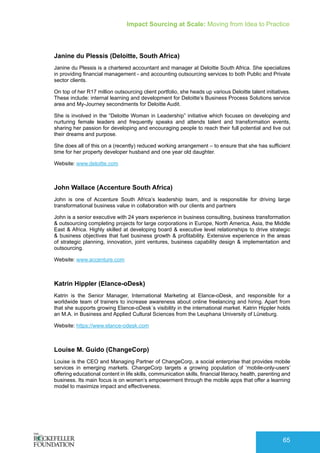 Impact Sourcing at Scale: Moving from Idea to Practice
65
Janine du Plessis (Deloitte, South Africa)
Janine du Plessis is a chartered accountant and manager at Deloitte South Africa. She specializes
in providing financial management - and accounting outsourcing services to both Public and Private
sector clients.
On top of her R17 million outsourcing client portfolio, she heads up various Deloitte talent initiatives.
These include: internal learning and development for Deloitte’s Business Process Solutions service
area and My-Journey secondments for Deloitte Audit.
She is involved in the “Deloitte Woman in Leadership” initiative which focuses on developing and
nurturing female leaders and frequently speaks and attends talent and transformation events,
sharing her passion for developing and encouraging people to reach their full potential and live out
their dreams and purpose.
She does all of this on a (recently) reduced working arrangement – to ensure that she has sufficient
time for her property developer husband and one year old daughter.
Website: www.deloitte.com
John Wallace (Accenture South Africa)
John is one of Accenture South Africa’s leadership team, and is responsible for driving large
transformational business value in collaboration with our clients and partners
John is a senior executive with 24 years experience in business consulting, business transformation
& outsourcing completing projects for large corporations in Europe, North America, Asia, the Middle
East & Africa. Highly skilled at developing board & executive level relationships to drive strategic
& business objectives that fuel business growth & profitability. Extensive experience in the areas
of strategic planning, innovation, joint ventures, business capability design & implementation and
outsourcing.
Website: www.accenture.com
Katrin Hippler (Elance-oDesk)
Katrin is the Senior Manager, International Marketing at Elance-oDesk, and responsible for a
worldwide team of trainers to increase awareness about online freelancing and hiring. Apart from
that she supports growing Elance-oDesk´s visibility in the international market. Katrin Hippler holds
an M.A. in Business and Applied Cultural Sciences from the Leuphana University of Lüneburg.
Website: https://www.elance-odesk.com
Louise M. Guido (ChangeCorp)
Louise is the CEO and Managing Partner of ChangeCorp, a social enterprise that provides mobile
services in emerging markets. ChangeCorp targets a growing population of ‘mobile-only-users’
offering educational content in life skills, communication skills, financial literacy, health, parenting and
business. Its main focus is on women’s empowerment through the mobile apps that offer a learning
model to maximize impact and effectiveness.
 