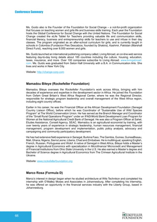 Conference Summary
66
Ms. Guido also is the Founder of the Foundation for Social Change – a not-for-profit organization
that focuses on teaching women and girls life and business skills training. Each year the Foundation
hosts the Global Conference for Social Change with the United Nations. The Foundation for Social
Change created the eLife Tablet for Teachers providing valuable life and communication skills,
financial literacy, business and entrepreneurship skills for teachers to use and infuse in their day
classes. The program originated as an after-school curriculum for girls; and is currently taught in
schools in Colombia (Fundacion Pies Descalzos, founded by Shakira), Kashmir, Pakistan (Marshall
Direct Fund), reaching over 8,000 women and girls.
Ms. Guido launched an international publishing company called, LivingAbroad, an on-line web service
featuring day-to-day living details about 185 countries including the culture, housing, education,
taxes, insurance, and more. Over 100 companies subscribe to Living Abroad. www.livingabroad.
com. Ms. Guido was graduated from Seton Hall University with a B.A. in Communication Arts. She
lives and works in New York City.
Website: http://change-corp.com
Mamadou Biteye (Rockefeller Foundation)
Mamadou Biteye oversees the Rockefeller Foundation’s work across Africa, bringing with him
decades of experience and expertise in the development sector in Africa. He joined the Foundation
from Oxfam Great Britain’s West Africa Regional Center, where he was the Regional Director,
responsible for strategic program leadership and overall management of the West Africa region,
including eight country offices.
Earlier in his career, he was the Financial Officer at the African Development Foundation (Senegal
Country Liaison Office), before which he was Coordinator of “Sustainable Use of Wild Species
Program” at The World Conservation Union. He has served as the Branch Manager and Coordinator
of the “Small Rural Operations Program” under an IFAD/World Bank Development Loan Program for
Women at the National Agricultural Credit Bank of Senegal. He was also a Program Officer at Sahel,
Etudes Assistance, Conseil Agency, SEAC. Mamadou is an agricultural economist by training, with
over twenty years of experience in strategic leadership, human resources management, financial
management, program development and implementation, public policy analysis, advocacy and
campaigning and community participatory development.
He has had extensive field experience in Senegal, Burkina Faso, The Gambia, Guinea, GuineaBissau,
Mali, Ghana, Nigeria, Sierra Leone, Liberia, Chad and Zimbabwe. He is multilingual, speaking English,
French, Russian, Portuguese and Wolof. A native of Senegal in West Africa, Biteye holds a Master’s
degree in Agricultural Economics with specialization in Microfinance/ Microcredit and Management
of Financial Institutions from Ohio State University in the U.S. He also earned a Master’s degree and
Bachelor of Science degree in Agricultural Economics from The Crimean Agricultural Institute in the
Ukraine.
Website: www.rockefellerfoundation.org
Marco Rosa (Formula D)
Marco’s interest in design began when he studied architecture at Wits Technikon and completed his
internship with O’Malley Moses and Associates in Johannesburg. After completing his internship,
he was offered an opportunity in the financial services industry with the Liberty Group, based in
Johannesburg.
 
