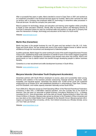 Impact Sourcing at Scale: Moving from Idea to Practice
67
After a successful few years in sales, Marco decided to move to Cape Town in 2001 and worked as
an investment consultant in the financial services sector for Investec. Marco then ventured into start
up territory with a company that employed tablet PC technology to streamline sales processes in
financial services. He sold the company two years later.
Marco’s passion for technology, design and education and training came together whilst consulting
to Apple on their education initiatives. Shortly after he became partner and Managing Director at
Formula D interactive where he uses his combined skills and passion to help grow a company that
sees the intersection of design, technology and education at the heart of a future world.
Website: www.formula-d.com
Martin Roe (Careerbox)
Martin has been in the people business for over 20 years and has worked in the UK, U.S, India,
Egypt and South Africa. He has worked with some of the world’s biggest brands to deliver service
excellence through the recruitment and development of talented people.
A politics graduate, Martin began his career working for some of the world’s largest Business Process
Outsourcers, establishing large scale operations on behalf of some of the world’s biggest companies
and later established a management consultancy that advised many blue chip brands, NGO’s and
governments on how to deliver bottom line benefit through developing people to deliver business
benefits.
Careerbox is a new recruitment and skills development business in South Africa.
Website: www.careerbox.co.za
Maryana Iskander (Harmabee Youth Employment Accelerator)
Harambee partners with South African employers to source, place and successfully retain young,
first-time work seekers in the business process outsourcing, financial services, insurance, retail,
hospitality, and industrial sectors. Harambee has placed over 10,000 at-risk youth into sustained
employment as at October 2014, with established operations in Johannesburg, Cape Town, Durban,
and Port Elizabeth, and mobile capacity extended nationally across South Africa.
From 2006-2012, Maryana served as Chief Operating Officer of the Planned Parenthood Federation
of America in New York, a US$1billion national operation, and she currently sits on the board of
directors. She has been an associate at global business consultancy McKinsey & Co., a strategy
consultant for W.L. Gore & Associates, and a law clerk at Cravath, Swaine & Moore in New York, and
Vinson & Elkins in Houston. Maryana also served as Adviser to the President of Rice University and
as a law clerk on the United States Court of Appeals for the Seventh Circuit. Maryana earned a B.A.
magna cum laude from Rice University, a M.Sc. from Oxford University as a Rhodes Scholar, and a
J.D. from Yale Law School.
Website: www.harambee.co.za
 