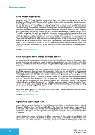 Conference Summary
68
Mavis Ampah (World Bank)
Mavis is a lead ICT Policy Specialist at the World Bank. Since joining the Bank she has led the
development of the Africa ICT Strategy which has been instrumental in shaping the dialogue between
the World Bank and Africa on regional connectivity, and resulted in several innovative projects. Mavis
has led the delivery of several of these projects which have spanned sector reforms, institutional
capacity building, investment in submarine cable systems, and development of IT and IT enabled
programs. Mavis has also managed several transformational projects in Africa and the Caribbean
which has spanned use of ICT to improve efficiency of government services, to development of IT and
IT enabled industries. Her work has resulted in deepening engagement with development partners
including the African Union, the African Development Bank, and ECOWAS. Mavis has recently also
led the World Bank’s efforts in partnering with the Rockefeller Foundation on several initiatives in
Ghana that are expected to generate thousands of digital jobs in the country. Prior to joining the
World Bank, Mavis worked in various senior level positions in the telecommunications and finance
sector in Africa. Mavis holds an MPP in Public Policy (International Trade and Development) from
Harvard University’s Kennedy School, and a BA (Economics) from the University of Massachusetts,
Amherst.
Website: www.worldbank.org/ict
Murali Vullaganti (Rural Shores Business Services)
Mr. Murali is the Chief Architect, Co-founder and CEO of RuralShores Business Services Pvt Ltd,
a social enterprise with a vision to create employment opportunities for 1,000,00 rural youth while
providing cost efficiencies for the corporates through establishing rural process outsourcing centres
across India.
The economic inclusion of rural youth mitigates their migration to cities and empowers them with a
dignified profession at their door step. Murali was also the Co-founder and Director of Compassites
Software, a Bangalore based business ideation and Innovation Company. Prior to this, Murali was
Managing Director of Xansa India (now Steria) and Executive Member of the Group Management
Board. Murali spent nearly 15 years in USA and 5 years in Asia Pacific serving large corporates
including Electronic Data Systems (EDS). He served as a Founder and Director of EDS Global
Financial Markets Group in New York and was credited with successfully building new practices
(including Trading and Risk Management in the USA) and new markets (Capital Markets in Asia).
His last role at EDS was Managing Director for EDS’ Solutions Consulting Asia Practice, covering
Greater China, South-East Asia and India.
Murali has a Master’s Degree in Computer Science from BITS, Pilani and Master’s Degree in Applied
Mathematics from IIT Kharagpur.
Website: http://ruralshores.com
Najwah Allie-Edries (Jobs Fund)
Najwah Edries currently heads the Project Management Office of the, South African National
Treasury’s R9 billion Jobs Fund, launched in 2011. The Jobs Fund is designed on the principles of
a challenge fund: public money is used to co-finance projects with public, private and NGO sector
organisations through a competitive grant process. Najwah oversees the management and operation
of the Fund.
Najwah began her career working as a labour researcher at the South African Labour and
Development Research Unit (SALDRU) and as a senior policy advisor to the National Manpower
Commission. Since then, Najwah has built extensive experience in South Africa’s public sector, with
 