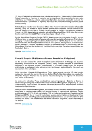 Impact Sourcing at Scale: Moving from Idea to Practice
69
15 years of experience in key executive management positions. These positions have asserted
Najwah’s expertise in the areas of executive and strategic leadership, organisation transformation
and change and introducing policies, processes and practices to promote sustainable business. Her
career resonates a commitment to improving the lives of the poor and delivering economic growth
and opportunity.
Notably, Najwah was the Chief Operations Officer of the Public Investment Corporation (PIC)’s CBS
Property Group and worked as deputy director general of the Corporate Services Division of the
National Treasury, contributing to strategic decision-making at the senior management level within
Treasury. In 2004, Najwah also served as the acting Chief Executive Officer (CEO) of the Government
Employees Pension Fund (GEPF), the largest asset pool in South Africa.
For the South African Revenue Service (SARS), Najwah guided the organisation through a process
of intense focus on transformation of service delivery and organisation effectiveness. This included
managing 14 multi-disciplinary teams driving the transformation in SARS. Najwah also has extensive
experience within the Development Bank of South Africa (DBSA), having worked in the Bank as a
Project Manager, a Divisional Manager in charge of Human Development in the Northern Cape and
Mpumalanga. She has also worked with the United Nations and the Canadian Labour Market and
Productivity Centre.
Website: www.jobsfund.org.za
Penny S. Bongato (IT & Business Process Association, Philippines)
As the executive director for talent development at the Information Technology and Business
Processing Association of the Philippines (IBPAP), Penny Bongato manages all talent-related
initiatives for the industry, strategic implementation of competency development for academe
and industry, as well as partnering with government and industry stakeholders for the growth and
development of the talent pool.
In her more than 15 years of HR experience, Penny played several executive HR roles in major
outsourcing players in the country (Convergys, Dell and TeleTech) and served as vice president for
HR of the Philippine American life and General Insurance Company, and regional HR director for
Asia Pacific of Headstrong.
An engineer by education, Penny completed two engineering degrees – Bachelor of Science in
Chemical Engineering and Bachelor of Science in Industrial Management Engineering at De La
Salle University. She completed her Masters in Business Administration, Regis Program at Ateneo
Graduate School of Business.
Penny is a fellow in Personnel Management, and a former Board of Director of the People Management
Association of the Philippines (PMAP) and Board of Trustee of the Philippine Society for Training
and Development (PSTD). She is currently the PRO of the Career Development Association of the
Philippines (CDAP). She is frequently invited as a speaker, delivering talks on Leadership Ethics,
Customer Service, Talent Acquisition and as Leadership Performance and Growth and the IT-BPM
industry. She is also a part time faculty of the Human Resources Program at De La Salle College of
St. Benilde.
Website: www.ibpap.org
 