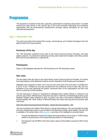 Impact Sourcing at Scale: Moving from Idea to Practice
7
Programme
The programme consisted of site visits, speeches, presentations and plenary discussions. A cocktail
evening and gala dinner on the second day of the event provided networking and socialising
opportunities and the Africa-themed entertainment provided cultural stimulation for the many
international participants.
Day 1 - November 13th
The event was held at the Inanda Polo Lounge, Johannesburg, and included role-players from the
global Impact Sourcing ecosystem.
Summary of the day
The 13th November consisted of site visits to two Impact Sourcing Service Providers, and three
plenary sessions. A cocktail and networking evening was hosted by the Digital Jobs Africa grantee
EOH and this was followed by a Gala Dinner.
Participants
Close on 300 delegates attended the 13th November and 14th November events.
Site visits
The day began with site visits to two South African Impact Sourcing Service Providers, the Impact
Sourcing Academy of the Maharishi Institute and the Harambee Youth Employment Accelerator.
Delegates were assigned to either one of the two site visits which then took place in parallel from
9 am to 12 pm. Transport by bus was provided from the conference venue to each site, and tour
facilitators at the sites welcomed the guests, introduced them to the organisations and then took
them on a brief tour of their facilities.
The site visits gave a “hands-on” experience to delegates that is seldom offered in conference and
seminar type events. Effectiveness of this item was seen in both the overwhelmingly positive guest
feedback (highest rating selected by 88% of guests), and also in the positive feedback from the
keynote speaker, Ms. Rene Yoakum of Microsoft about the Impact Sourcing service providers (Site
visit hosts).
About the Impact Sourcing Service Providers - Impact Sourcing Academy - ISA
This site is located at the 9 Ntemi Piliso Street in central Johannesburg. This was originally the Anglo
American Headquarters before it was donated to the Maharishi Institute. More detail on the site visit
is available in the scribe notes in the Appendix; a summary of the highlights is provided below.
●	 Through the Maharishi Institute the Impact Sourcing Academy has access to 10,500 square
meters of infrastructure in the Central Business District of Johannesburg
●	 The Academy has 224 BPO/ call center seats in place and the ability to expand to 500 in three
months
 