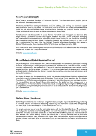 Impact Sourcing at Scale: Moving from Idea to Practice
71
Rene Yoakum (Microsoft)
Rene Yoakum is General Manager for Consumer Services Customer Service and Support, part of
the Microsoft Services organization.
The Consumer Services teams provide sales, accounts & billing, up & running and technical support
for customers in over 190 countries. The team is on point for all phone and chat support for Microsoft
Store and the Microsoft Answer Desk. Core Microsoft Services and products include Windows,
Office, and Online Services such as Skype, Outlook.com, Bing, MSN.
Rene has been with Microsoft for 15 years, the first 7 of which were in Support and Services. She
began running US Premier OS and SMS Support, and then moved to London for 4 years managing
the UK Premier and Business Critical Services business. While in London, she earned her Marketing
MBA, worked across EMEA on Server Competitive Strategy, and returned to the US in 2005 to run
the Linux Compete Field team. She then led WW Strategy & Business Operations for 4 years in
SMS&P. Most recently, Rene has been GM of WW Strategy and Operations for CSS.
Prior to Microsoft, Rene spent 15 years in mainframe systems and CAD/CAM services. Her undergrad
degree was in Math and Computer Science.
Website: www.microsoft.com
Shyan Mukerjee (Global Sourcing Everest)
Shyan Mukerjee is a Vice President and Global Practice Leader in Everest Group’s Global Sourcing
Practice. Shyan brings a multi-geography professional experience of a decade across strategy,
business transformation, and research in IT/ITeS as an executive advisor to the Public Sector, IT-BPO
service providers, and enterprises. His areas of focus include market/portfolio assessments, strategy
and optimization of global service delivery models, benchmarking, sourcing cost optimization, and
transaction execution.
An expert on Asian and African locations, Shyan has served governments / industry development
organizations and not-for-profits in India, Philippines, South Africa, Egypt, Mauritius and Rockefeller
Foundation on IT/ITeS investment strategy, employment / talent development and country promotion.
He has published several thought leadership reports on the global services industry and is a
prolific speaker in the international conference circuit. An engineer by training from BMS College
of Engineering, Bangalore Shyan previously worked as a consultant with Boston Consulting Group
(BCG) and Infosys.
Website: www.everestgrp.com
Stafford Masie (thumbzup)
Stafford’s presentations and workshops range from discussing the impact that technology is having
in societies, cultures and history to disclosing, present day and short term, exactly what is happening
out there, how to take advantage of it, and what to watch out for.
His target audience is everyone: the technology geeks will find it insightful and non-IT participants
will finally get a layman’s understanding of how our world has changed and where it’s all heading.
Stafford is a regular local radio contributor on 702, Metro FM and Moneyweb and internationally on
PBS Review & NY Times weekly. Stafford has been in the IT industry for more than 18 years and
has assumed numerous roles throughout his career. After completing his tertiary computer science
studies in Israel in the early 90’s, he returned to South Africa and worked for Telkom, and Dimension
Data.
 