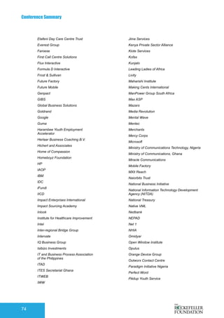 Conference Summary
74
Etafeni Day Care Centre Trust
Everest Group
Faroese
First Call Centre Solutions
Flux Interactive
Formula D Interactive
Frost & Sullivan
Future Factory
Future Mobile
Genpact
GIBS
Global Business Solutions
Goldrand
Google
Guma
Harambee Youth Employment
Accelerator
Herlaar Business Coaching B.V.
Hichert and Associates
Home of Compassion
Homeboyz Foundation
HP
IAOP
IBM
IDC
iFundi
IICD
Impact Enterprises International
Impact Sourcing Academy
Inlook
Institute for Healthcare Improvement
Intel
Inter-regional Bridge Group
Intervate
IQ Business Group
Isibizo Investments
IT and Business Process Association
of the Philippines
ITAD
ITES Secretariat Ghana
ITWEB
IWW
Jima Services
Kenya Private Sector Alliance
Kiote Services
Kofax
Kunjalo
Leading Ladies of Africa
Livity
Maharishi Institute
Making Cents International
ManPower Group South Africa
Max ASP
Mazars
Media Revolution
Mental Wave
Mentec
Merchants
Mercy Corps
Microsoft
Ministry of Communications Technology, Nigeria
Ministry of Communications, Ghana
Miracle Communications
Mobile Factory
MXit Reach
Naiorbits Trust
National Business Initiative
National Information Technology Development
Agency (NITDA)
National Treasury
Native VML
Nedbank
NEPAD
Net 1
NHIA
Omidyar
Open Window Institute
Opulus
Orange Device Group
Outworx Contact Centre
Paradigm Initiative Nigeria
Perfect Word
Pikitup Youth Service
 