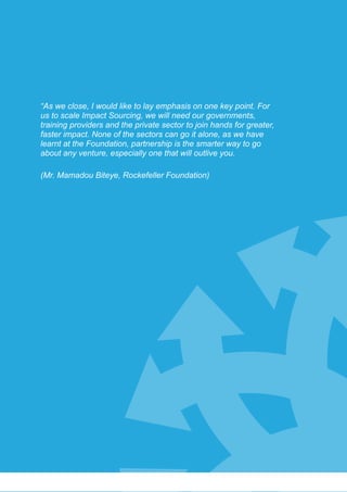 Conference Summary
78
“As we close, I would like to lay emphasis on one key point. For
us to scale Impact Sourcing, we will need our governments,
training providers and the private sector to join hands for greater,
faster impact. None of the sectors can go it alone, as we have
learnt at the Foundation, partnership is the smarter way to go
about any venture, especially one that will outlive you.
(Mr. Mamadou Biteye, Rockefeller Foundation)
 