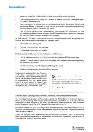 Conference Summary
8
●	 Advanced networking infrastructure is in place to support call centre operations
●	 The Academy has 550 fully trained BPO students to draw on including 100 Monyetla Level 2
and Level 4 qualified agents
●	 The Academy runs on a “learn and earn” model which both equips the students with real work
experience relevant to their field of study, as well as providing them with income assisting
them to cover the costs of their tuition and travel.
●	 This includes a “pay it forward” system whereby graduates who find employment pay back
part of their bursaries to fund the studies of new students entering the system, with preference
for members of their extended families and communities.
Dr Taddy Blecher, CEO of the Community and Individual DevelopmentAssociation, and the Maharishi
Institute, welcomed guests and explained why they were there:
1.	 To hear the voice of the youth
2.	 To thank existing partners and celebrate
3.	 To build new partnerships and linkages
Dr Blecher celebrated the fact that they had achieved the following:
●	 14,250 graduates placed in jobs (98% placement rate) including 4,500 entrepreneurs
●	 Over R17.2 billion of broad-based share ownership value had been secured into perpetuity
for disadvantaged families
●	 70,000 lives directly and indirectly assisted through the above
●	 Students include refugees from other African countries
Students and graduates from the Academy
made brief presentations and showed
evidence of a vibrant and optimistic student
culture. Dr Blecher ended the presentations
by expressing his faith that, “every human
being is a genius waiting to happen”, and
visitors were then ushered on a tour of the
facility to see the evidence of this work.
About the Impact Sourcing Service Providers - Harambee Youth Employment Accelerator
The Harambee Youth Employment Accelerator is situated at 70 Fox Street in the Central Business
District of Johannesburg. The concept for the Accelerator was birthed out of a group of sister
companies who were struggling to find quality new entrants to their workforce and at the same time
looking for ways to impact the youth unemployment crisis in South Africa.
Built with a solid basis in good business practice, Harambee has also achieved remarkable success
in positive social impact and is now at the point where it can scale up to have a significant impact on
South Africa and beyond.
Almost 100 delegates visited the Harambee Youth Employment Accelerator’s offices on the morning
of the 13th November. More detail on the site visit is available in the scribe notes in the Appendix; a
summary of the highlights is provided below.
 