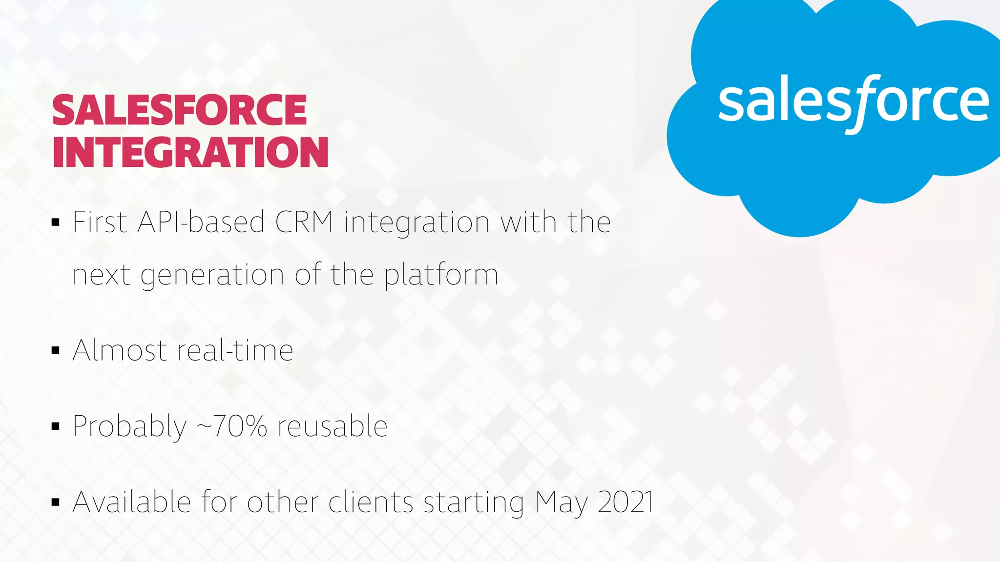 SALESFORCE
INTEGRATION
First API-based CRM integration with the
next generation of the platform


Almost real-time


Probably ~70% reusable


Available for other clients starting May 2021
 
