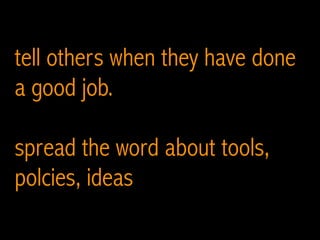 tell others when they have done
a good job.
spread the word about tools,
polcies, ideas
 