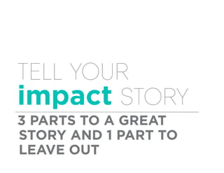 Tell your
impact story
3 PARTS TO A GREAT
STORY AND 1 PART TO
LEAVE OUT
 