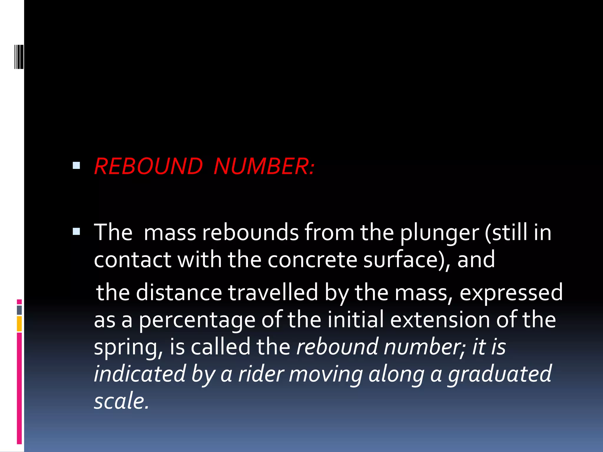  REBOUND NUMBER:
 The mass rebounds from the plunger (still in
contact with the concrete surface), and
the distance travelled by the mass, expressed
as a percentage of the initial extension of the
spring, is called the rebound number; it is
indicated by a rider moving along a graduated
scale.
 