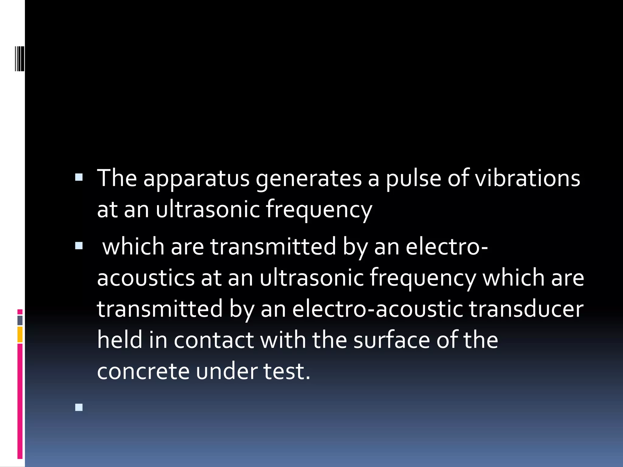  The apparatus generates a pulse of vibrations
at an ultrasonic frequency
 which are transmitted by an electro-
acoustics at an ultrasonic frequency which are
transmitted by an electro-acoustic transducer
held in contact with the surface of the
concrete under test.

 