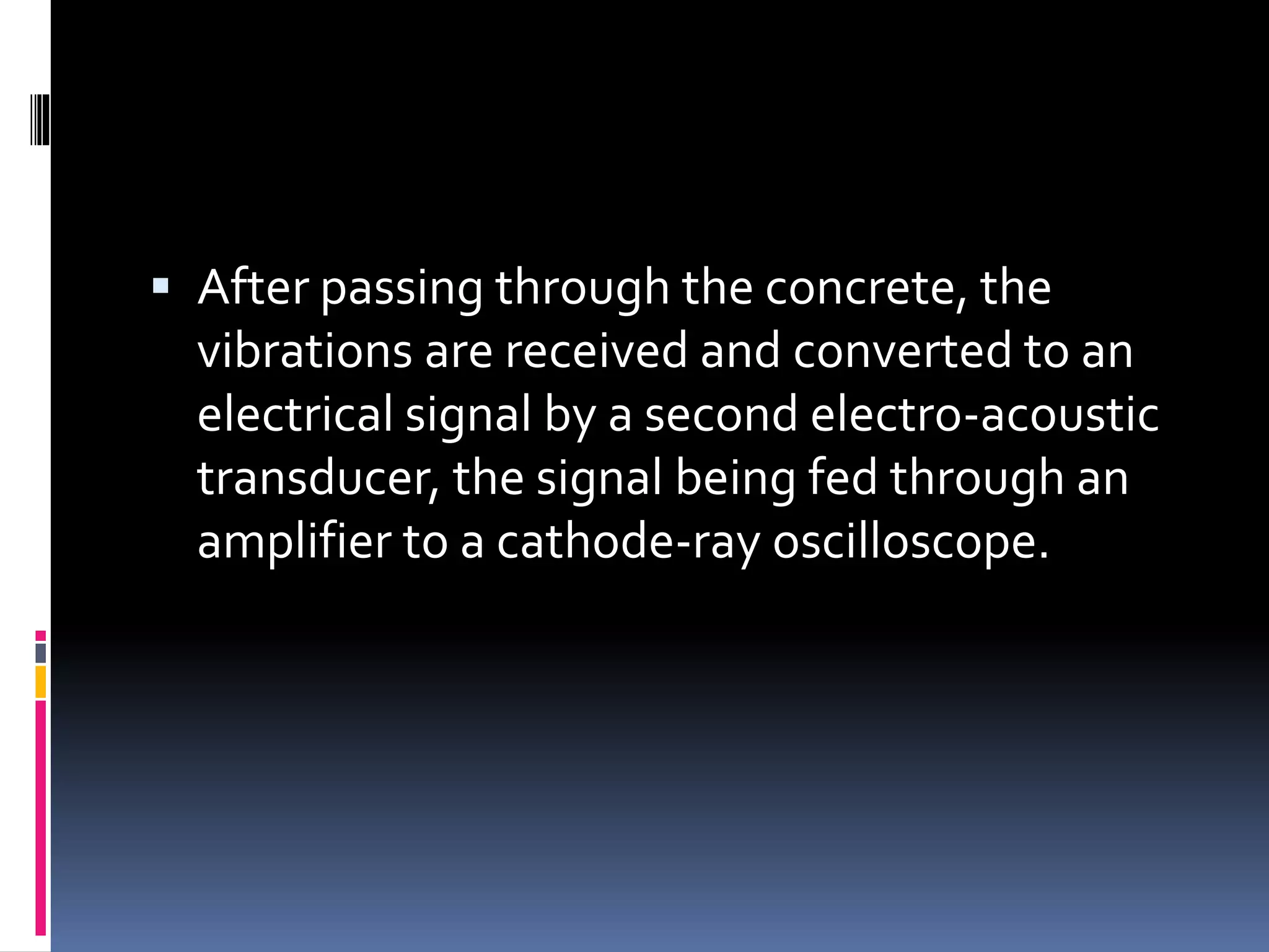  After passing through the concrete, the
vibrations are received and converted to an
electrical signal by a second electro-acoustic
transducer, the signal being fed through an
amplifier to a cathode-ray oscilloscope.
 