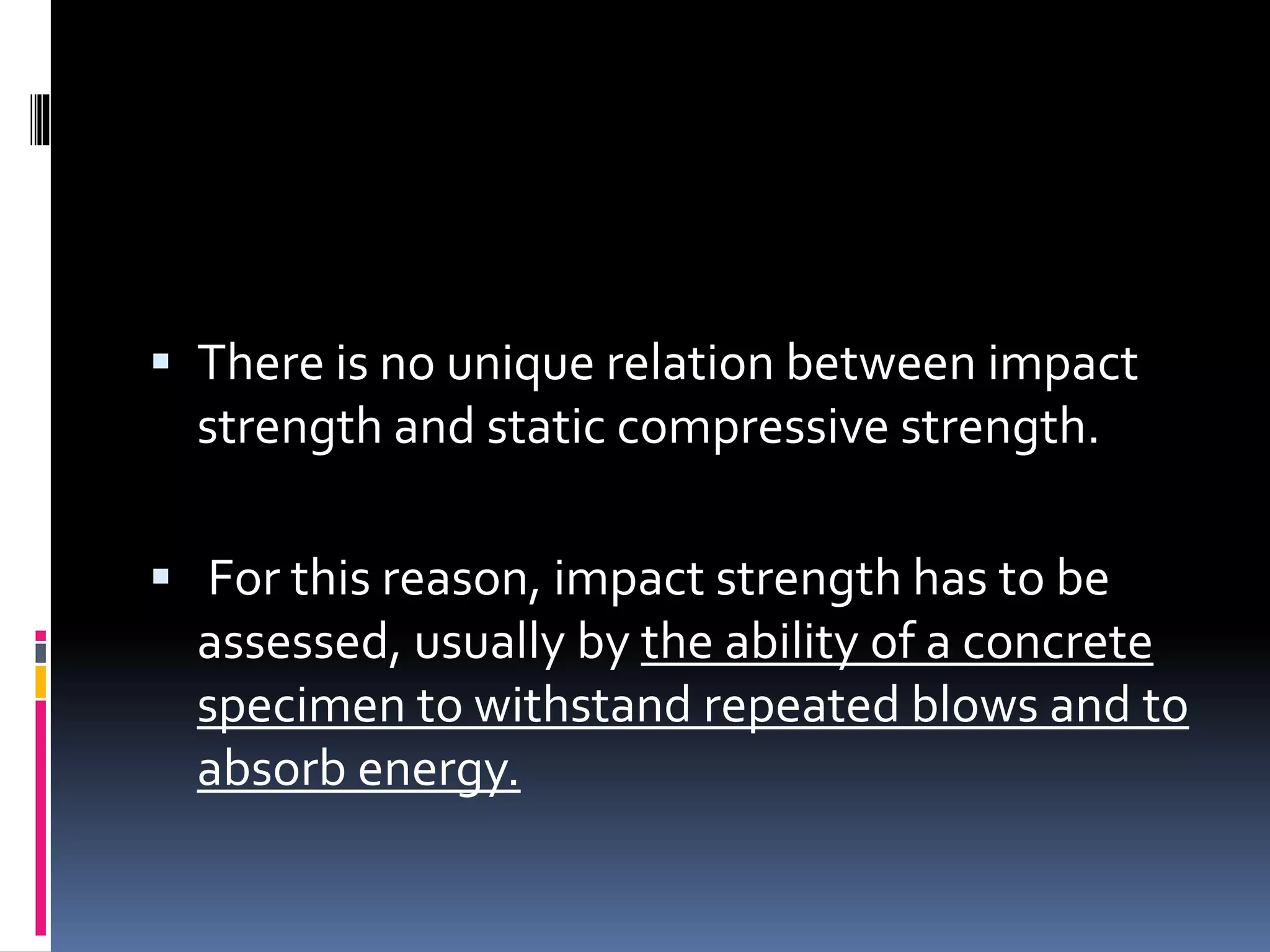  There is no unique relation between impact
strength and static compressive strength.
 For this reason, impact strength has to be
assessed, usually by the ability of a concrete
specimen to withstand repeated blows and to
absorb energy.
 