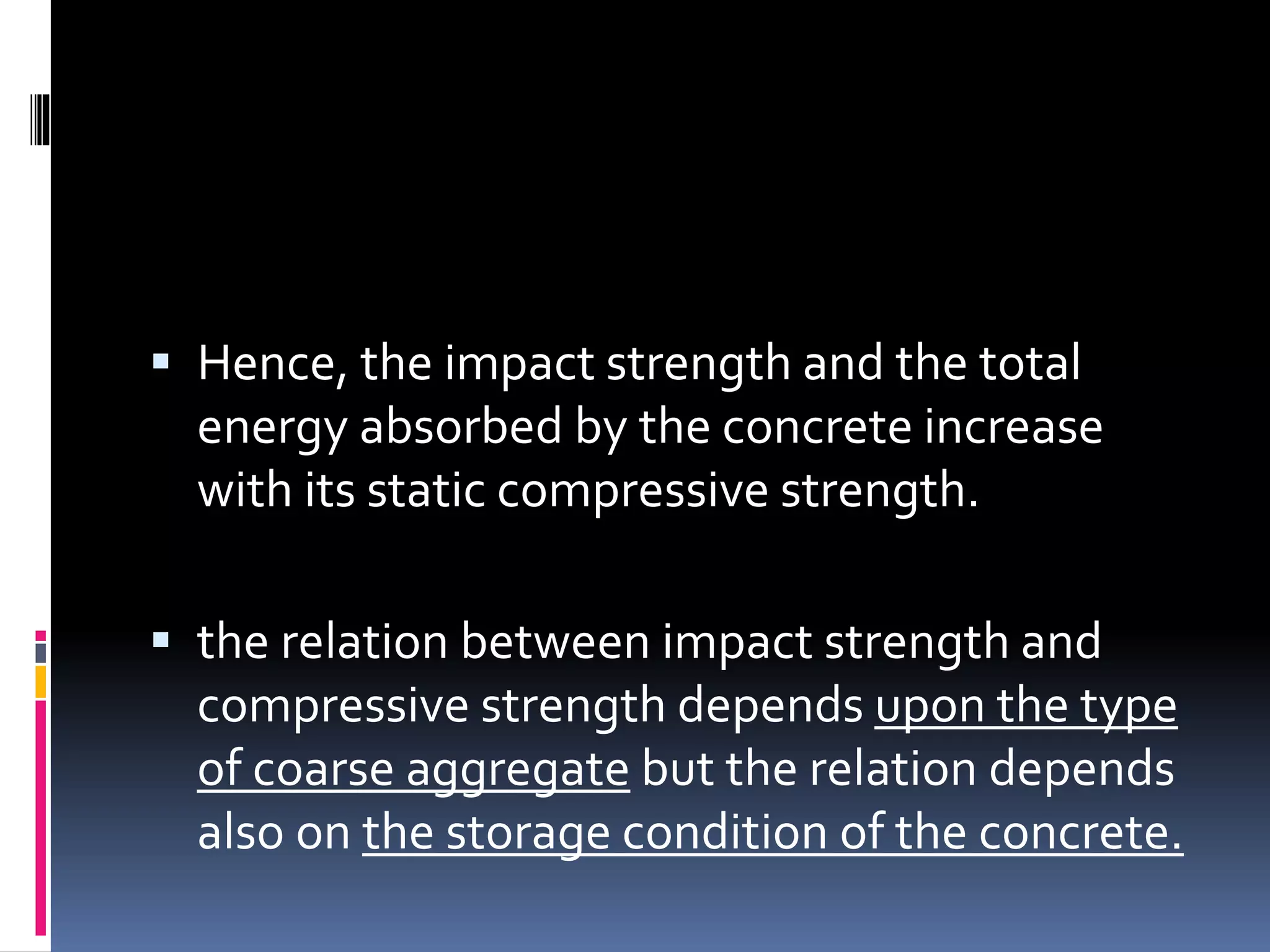  Hence, the impact strength and the total
energy absorbed by the concrete increase
with its static compressive strength.
 the relation between impact strength and
compressive strength depends upon the type
of coarse aggregate but the relation depends
also on the storage condition of the concrete.
 
