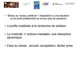 • Stress au niveau cérébral = Adaptation à une situation
ou le profil préférentiel ne trouve pas de solutions
• 4 profils mobilisés à la recherche de solution
• La motricité  actions mentales: une interaction
dynamique
• Face au stress : accueil, acceptation, lâcher prise
 