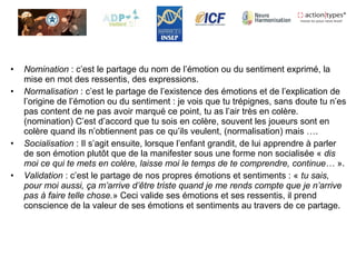 • Nomination : c’est le partage du nom de l’émotion ou du sentiment exprimé, la
mise en mot des ressentis, des expressions.
• Normalisation : c’est le partage de l’existence des émotions et de l’explication de
l’origine de l’émotion ou du sentiment : je vois que tu trépignes, sans doute tu n’es
pas content de ne pas avoir marqué ce point, tu as l’air très en colère.
(nomination) C’est d’accord que tu sois en colère, souvent les joueurs sont en
colère quand ils n’obtiennent pas ce qu’ils veulent, (normalisation) mais ….
• Socialisation : Il s’agit ensuite, lorsque l’enfant grandit, de lui apprendre à parler
de son émotion plutôt que de la manifester sous une forme non socialisée « dis
moi ce qui te mets en colère, laisse moi le temps de te comprendre, continue… ».
• Validation : c’est le partage de nos propres émotions et sentiments : « tu sais,
pour moi aussi, ça m’arrive d’être triste quand je me rends compte que je n’arrive
pas à faire telle chose.» Ceci valide ses émotions et ses ressentis, il prend
conscience de la valeur de ses émotions et sentiments au travers de ce partage.
 