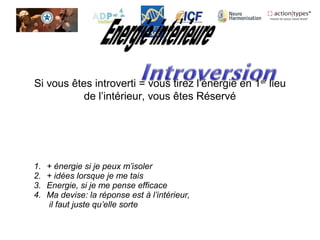 Si vous êtes introverti = vous tirez l’énergie en 1er
lieu
de l’intérieur, vous êtes Réservé
1. + énergie si je peux m’isoler
2. + idées lorsque je me tais
3. Energie, si je me pense efficace
4. Ma devise: la réponse est à l’intérieur,
il faut juste qu’elle sorte
 