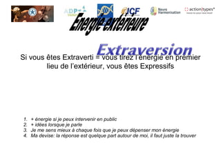 Si vous êtes Extraverti = vous tirez l’énergie en premier
lieu de l’extérieur, vous êtes Expressifs
1. + énergie si je peux intervenir en public
2. + idées lorsque je parle
3. Je me sens mieux à chaque fois que je peux dépenser mon énergie
4. Ma devise: la réponse est quelque part autour de moi, il faut juste la trouver
 