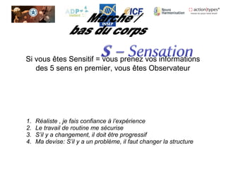 Si vous êtes Sensitif = vous prenez vos informations
des 5 sens en premier, vous êtes Observateur
1. Réaliste , je fais confiance à l’expérience
2. Le travail de routine me sécurise
3. S’il y a changement, il doit être progressif
4. Ma devise: S’il y a un problème, il faut changer la structure
 