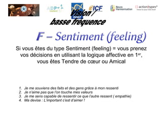 Si vous êtes du type Sentiment (feeling) = vous prenez
vos décisions en utilisant la logique affective en 1er
,
vous êtes Tendre de cœur ou Amical
1. Je me souviens des faits et des gens grâce à mon ressenti
2. Je n’aime pas que l’on touche mes valeurs
3. Je me sens capable de ressentir ce que l’autre ressent ( empathie)
4. Ma devise : L’important c’est d’aimer !
 