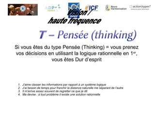 Si vous êtes du type Pensée (Thinking) = vous prenez
vos décisions en utilisant la logique rationnelle en 1er
,
vous êtes Dur d’esprit
1. J’aime classer les informations par rapport à un système logique
2. J’ai besoin de temps pour franchir la distance naturelle me séparant de l’autre
3. Il m’arrive assez souvent de regretter ce que je dit
4. Ma devise : à tout problème il existe une solution rationnelle
 