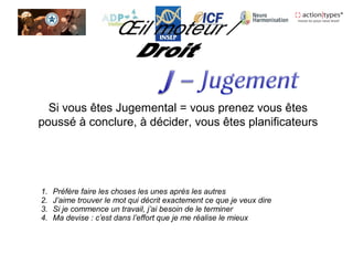 Si vous êtes Jugemental = vous prenez vous êtes
poussé à conclure, à décider, vous êtes planificateurs
1. Préfère faire les choses les unes après les autres
2. J’aime trouver le mot qui décrit exactement ce que je veux dire
3. Si je commence un travail, j’ai besoin de le terminer
4. Ma devise : c’est dans l’effort que je me réalise le mieux
 