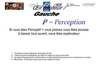 Si vous êtes Perceptif = vous prenez vous êtes poussé
à laisser tout ouvert, vous êtes explorateur
1. Tendance à trop embrasser de projet à la fois
2. J’aime trouver la métaphore qui décrit le mieux ce que je veux dire
3. Je laisse fréquemment un travail dans un état inachevé pour pouvoir en commencer un autre
4. Ma devise : C’est dans le jeu que le me réalise le mieux
 