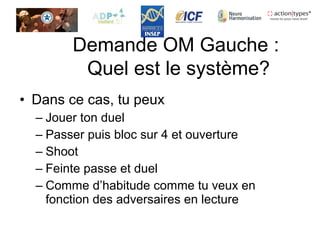 • Dans ce cas, tu peux
– Jouer ton duel
– Passer puis bloc sur 4 et ouverture
– Shoot
– Feinte passe et duel
– Comme d’habitude comme tu veux en
fonction des adversaires en lecture
Demande OM Gauche :
Quel est le système?
 