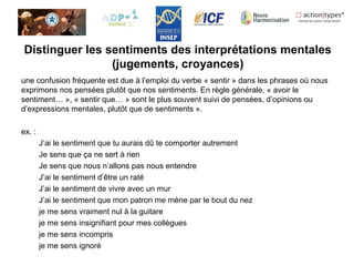 Distinguer les sentiments des interprétations mentales
(jugements, croyances)
une confusion fréquente est due à l’emploi du verbe « sentir » dans les phrases où nous
exprimons nos pensées plutôt que nos sentiments. En règle générale, « avoir le
sentiment… », « sentir que… » sont le plus souvent suivi de pensées, d’opinions ou
d’expressions mentales, plutôt que de sentiments ».
ex. :
J’ai le sentiment que tu aurais dû te comporter autrement
Je sens que ça ne sert à rien
Je sens que nous n’allons pas nous entendre
J’ai le sentiment d’être un raté
J’ai le sentiment de vivre avec un mur
J’ai le sentiment que mon patron me mène par le bout du nez
je me sens vraiment nul à la guitare
je me sens insignifiant pour mes collègues
je me sens incompris
je me sens ignoré
 