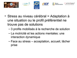 • Stress au niveau cérébral = Adaptation à
une situation ou le profil préférentiel ne
trouve pas de solutions
– 3 profils mobilisés à la recherche de solution
– La motricité et les actions mentales: une
interaction dynamique
– Face au stress – acceptation, accueil, lâcher
prise
 