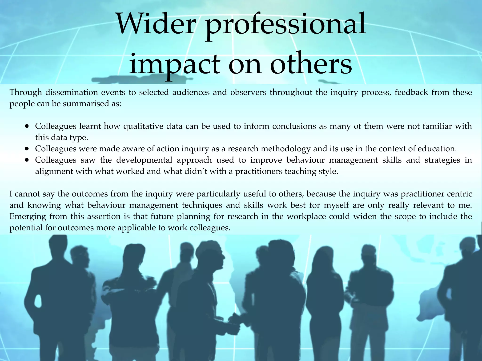 Wider professional
                            impact on others
Through dissemination events to selected audiences and observers throughout the inquiry process, feedback from these
people can be summarised as:

   • Colleagues learnt how qualitative data can be used to inform conclusions as many of them were not familiar with
       this data type.
   •   Colleagues were made aware of action inquiry as a research methodology and its use in the context of education.
   •   Colleagues saw the developmental approach used to improve behaviour management skills and strategies in
       alignment with what worked and what didn’t with a practitioners teaching style.

I cannot say the outcomes from the inquiry were particularly useful to others, because the inquiry was practitioner centric
and knowing what behaviour management techniques and skills work best for myself are only really relevant to me.
Emerging from this assertion is that future planning for research in the workplace could widen the scope to include the
potential for outcomes more applicable to work colleagues.
 