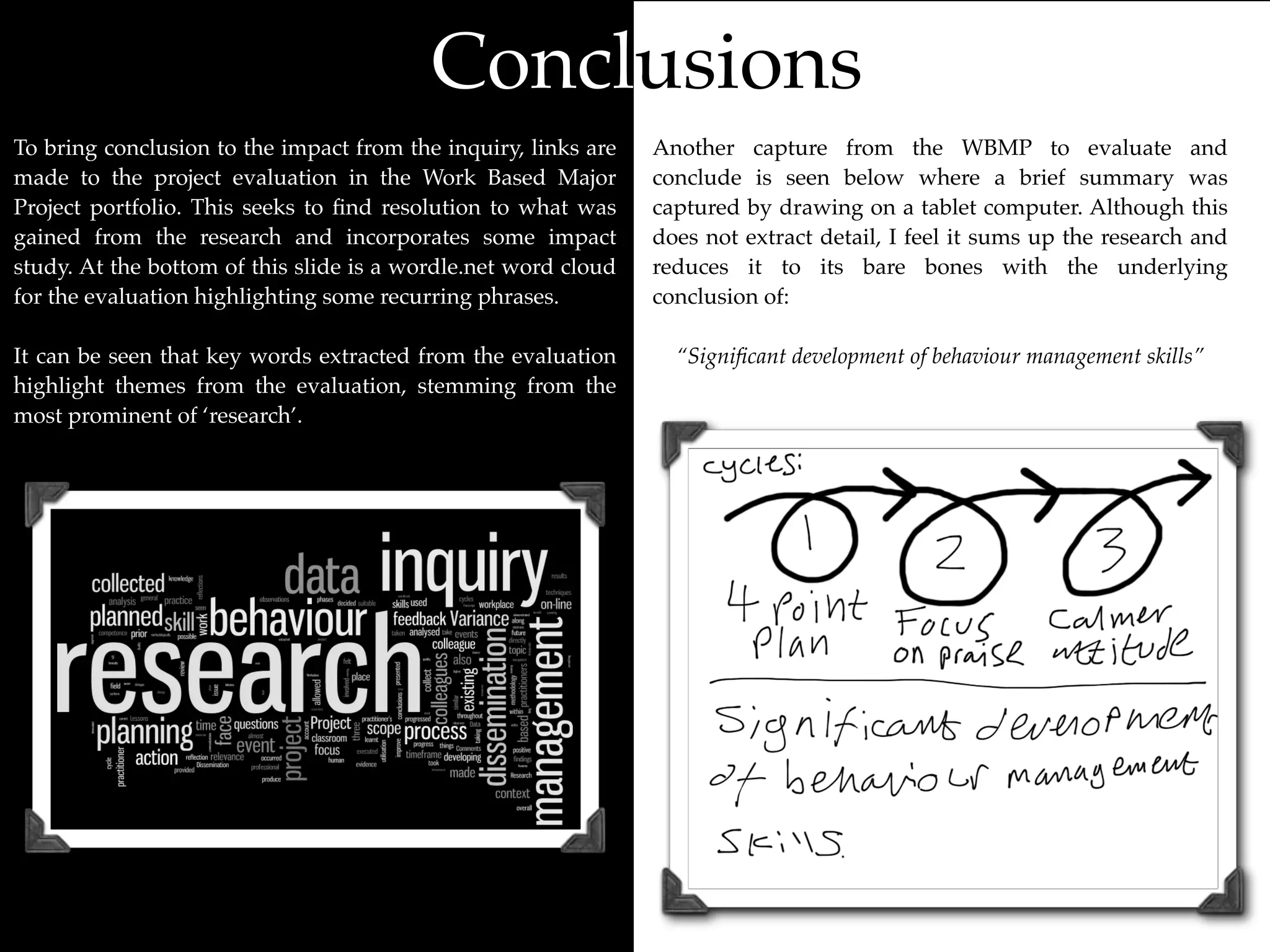 Conclusions
To bring conclusion to the impact from the inquiry, links are   Another capture from the WBMP to evaluate and
made to the project evaluation in the Work Based Major          conclude is seen below where a brief summary was
Project portfolio. This seeks to ﬁnd resolution to what was     captured by drawing on a tablet computer. Although this
gained from the research and incorporates some impact           does not extract detail, I feel it sums up the research and
study. At the bottom of this slide is a wordle.net word cloud   reduces it to its bare bones with the underlying
for the evaluation highlighting some recurring phrases.         conclusion of:

It can be seen that key words extracted from the evaluation       “Signiﬁcant development of behaviour management skills”
highlight themes from the evaluation, stemming from the
most prominent of ‘research’.
 